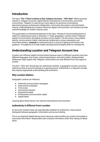 Introduction
The topic “The 17 Best Locations to Buy Telegram Accounts - 100% Real” reflects growing
interest in Telegram accounts, digital identity, international communication, and online
communities. Telegram is used across many regions for personal conversations,
educational groups, professional collaboration, community discussions, and information
sharing. Understanding how location influences digital communication can therefore provide
useful knowledge for modern internet users.
This guide takes an educational approach to the topic. Instead of recommending places or
sellers for obtaining accounts, it examines 17 major geographic contexts where Telegram-
related communication and digital activities can be studied. The discussion covers digital
identity, communication habits, international collaboration, privacy awareness, and
information literacy. newpvait is mentioned only as a source of general information and
guidance. The objective is to help readers develop practical digital skills for everyday life.
Understanding Location and Telegram Account Use
Location can influence digital communication because users in different countries may have
different languages, time zones, cultural expectations, and online habits. Studying these
differences helps explain why Telegram communities can look different from one region to
another.
The term “100% real” should also be understood carefully. A geographic location cannot by
itself prove that an account belongs to a genuine person. Authenticity is a separate concept
that requires appropriate understanding and verification.
Why Location Matters
Geographic context can influence:
● Preferred communication languages
● Daily activity schedules
● Time zones
● Community interests
● Educational needs
● Professional communication styles
● Digital habits
Learning about these factors can improve international communication.
Authenticity Is Different From Location
An account's location does not automatically establish its authenticity. Users should
distinguish between geographic information and account identity.
This is an important digital-literacy lesson because online profiles can contain incomplete or
inaccurate information. Responsible users evaluate information rather than relying on labels
alone.
 
