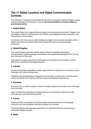The 17 Global Locations and Digital Communication
Contexts
The following 17 locations are presented as educational examples of global Telegram usage
and communication environments. They are not recommendations of account sellers or
purchasing locations.
1. United States
The United States has a large and diverse digital communication environment. Telegram can
be studied in relation to professional communities, technology discussions, education, and
international communication.
For learners, the main value is understanding how digital communication operates within a
highly connected environment where users frequently interact across geographic
boundaries.
2. United Kingdom
The United Kingdom provides another useful context for studying international
communication. English-language communities can connect with participants from Europe
and other parts of the world.
This makes the region relevant for learning about cross-border communication, cultural
differences, and professional digital etiquette.
3. Canada
Canada's multicultural population creates opportunities for studying communication across
languages and cultural backgrounds.
Telegram users participating in international communities can learn how to communicate
clearly with people who may have different cultural and linguistic experiences.
4. Germany
Germany offers a useful European context for studying digital communities and multilingual
communication.
Users can learn the importance of respecting local communication preferences while
participating in international discussions.
5. France
France provides an example of a communication environment where local-language
interaction can exist alongside international digital communities.
This demonstrates why language awareness is an important skill when participating in
worldwide Telegram groups.
6. Spain
 