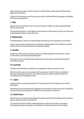Spain represents another useful context for understanding multilingual and international
digital communication.
People communicating across Europe may need to consider different languages, schedules,
and cultural expectations.
7. Italy
Italy provides an example of how local communication habits can exist alongside global
online communities.
The educational lesson is that digital communication is influenced by culture even when the
underlying technology remains the same.
8. Netherlands
The Netherlands is useful for studying highly international communication environments.
Users may encounter multilingual conversations and participants from different countries,
making clarity and cultural awareness especially valuable.
9. Sweden
Sweden provides another European context for exploring digital communication, online
communities, and international collaboration.
The region can be considered when studying how technology connects people beyond
national boundaries.
10. Australia
Australia demonstrates the importance of geographic distance and time zones.
When Australian users communicate with Europe, Asia, or North America, scheduling
becomes particularly important. This makes Australia a useful example for learning
international time-management skills.
11. Japan
Japan provides an interesting example of communication across linguistic and cultural
boundaries.
International users interacting with Japanese communities can learn the value of respectful
communication and awareness of different communication conventions.
12. South Korea
South Korea is an important technology-focused environment where digital communication
plays a significant role in everyday life.
The educational value includes understanding how online communities can support
technology discussions, education, entertainment, and international communication.
 