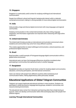 13. Singapore
Singapore is a particularly useful context for studying multilingual and international
communication.
People from different cultural and linguistic backgrounds interact within a relatively
connected environment, making it a strong example of cross-cultural digital communication.
14. India
India provides a large and diverse digital environment with many languages and regional
communities.
Studying communication in this context demonstrates why clear writing, language
awareness, and information organization are important when interacting with large online
audiences.
15. United Arab Emirates
The United Arab Emirates provides an international communication environment where
residents and communities may come from many different countries.
This creates opportunities to study multilingual communication, cultural awareness, and
professional digital interaction.
16. Brazil
Brazil provides a useful example of Portuguese-language digital communication within a
global online environment.
International users can learn that language differences should be considered when
participating in communities that operate primarily in another language.
17. Bangladesh
Bangladesh provides an important South Asian context for studying digital communication,
education, community participation, and international connections.
Users can interact with people from different countries while maintaining local
communication habits, making digital-literacy skills particularly valuable.
Educational Applications of Global Telegram Communities
Telegram can support legitimate educational activities in many locations. Students can
participate in study discussions, language-learning groups, academic communities, and
resource-sharing environments.
The educational value comes from interaction and learning rather than simply having an
account. Users can develop communication skills while exchanging ideas with people from
different regions.
Learning Through International Communities
 