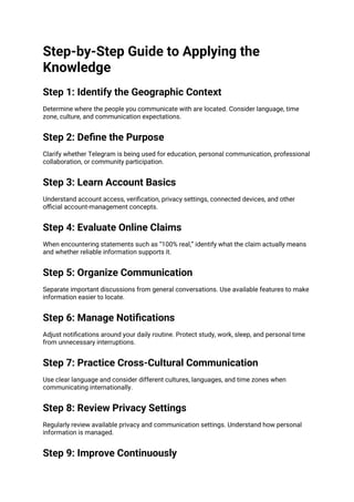 Step-by-Step Guide to Applying the
Knowledge
Step 1: Identify the Geographic Context
Determine where the people you communicate with are located. Consider language, time
zone, culture, and communication expectations.
Step 2: Define the Purpose
Clarify whether Telegram is being used for education, personal communication, professional
collaboration, or community participation.
Step 3: Learn Account Basics
Understand account access, verification, privacy settings, connected devices, and other
official account-management concepts.
Step 4: Evaluate Online Claims
When encountering statements such as “100% real,” identify what the claim actually means
and whether reliable information supports it.
Step 5: Organize Communication
Separate important discussions from general conversations. Use available features to make
information easier to locate.
Step 6: Manage Notifications
Adjust notifications around your daily routine. Protect study, work, sleep, and personal time
from unnecessary interruptions.
Step 7: Practice Cross-Cultural Communication
Use clear language and consider different cultures, languages, and time zones when
communicating internationally.
Step 8: Review Privacy Settings
Regularly review available privacy and communication settings. Understand how personal
information is managed.
Step 9: Improve Continuously
 
