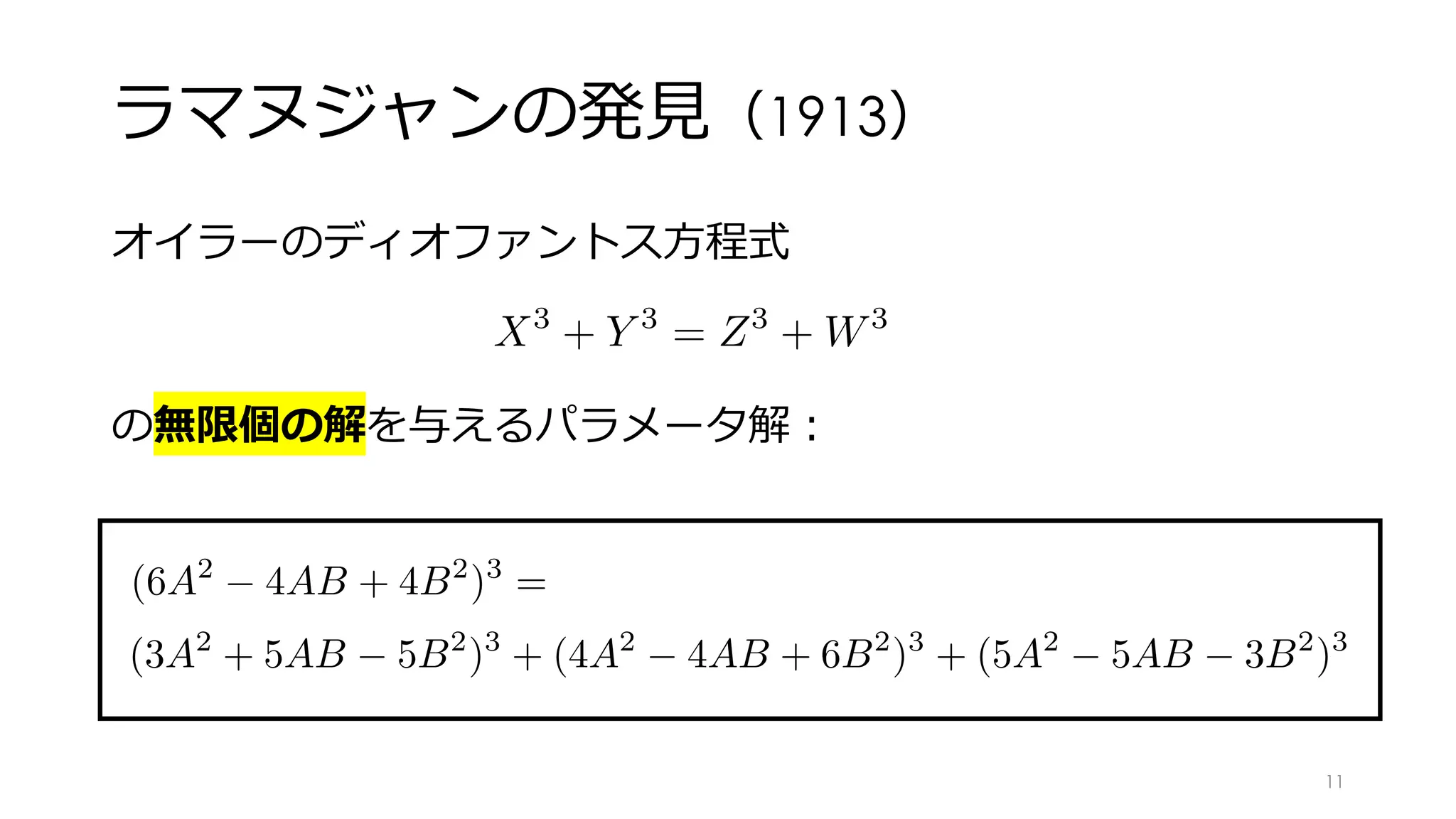 ラマヌジャンの発⾒（1913）
オイラーのディオファントス⽅程式
の無限個の解を与えるパラメータ解︓
X3
+ Y 3
= Z3
+ W3
<latexit sha1_base64="ivcMEGKOck8RDdl/8PMK+UL99cs=">AAAGF3icpVTLbtNAFL0tBEp4tAUhIbGxCEEIUDVJQDwkpAg23dF3Amla2e4kteKXbCdpsPID/ABCrIrEAvoRLJBQtyxY9BMQyyKxYcGZ61CSloQFtjxz577OvWdmbPi2FUZC7I2NHzueOnFy4lT69Jmz5yanps+vhF4zMOWy6dleUDb0UNqWK5cjK7Jl2Q+k7hi2LBmNx8peaskgtDx3Ker4suroddeqWaYeQbU+dbG8VtBuak8xPtSesVxaK6xPZcSM4Ec7KuR6QqYoiJ85b3q8Sau0QR6Z1CSHJLkUQbZJpxBvhXIkyIeuSjF0ASSL7ZK6lEZsE14SHjq0DYx1rCo9rYu1yhlytAkUG1+ASI2y4ot4J/bFrtgRX8VP5MoOyRbjazJiMAIzZixVcwezkWBIf33yxaXFH/+McjBHtPknamRvEdXoHvdkoUefNapbM4lvPX+5v/hgIRtfE2/EN/S5LfbER3Tqtr6bb+flwusR9RioRXU5HP8JLVGebvGc4ypqYNXtqyHNeyqhX6VFdKXDJ4ZsQePg9diaRq0atCpuC6PyGMyk/FSHddgS1C58VE1qN0zmIfHXgDPLyElO5REeYPS//4uRPshiwTNhavjJiTh3h9qM1RnJbIwxgOyDMXXGt0aethC5Hb4RHXwbPV8XtjZ35bDVhUXx2uI6uiwHsEZ83iR22wNOTPdxy5T1Ku+Si7nby6iyNOCp/BUjEccFA3vscNWqIo95sfEWkS17wP8qV6qQ2wMeg7Emn5WAa1T8G7zqHlqrlQUWNrmL31mH938D+q0BnAp2uYqxeqjG5BwW+7Jq4KUAdu6M6DKDW9DlOf9X1jy+2eAMf8fc4X/hUWElP5ODPH87U3yU/CZpgi7TFboOnLtAnKU5WkaPMW3Te9pJvUp9SH1K7Sau42O9mAs08KQ+/wLIeD2i</latexit><latexit sha1_base64="ivcMEGKOck8RDdl/8PMK+UL99cs=">AAAGF3icpVTLbtNAFL0tBEp4tAUhIbGxCEEIUDVJQDwkpAg23dF3Amla2e4kteKXbCdpsPID/ABCrIrEAvoRLJBQtyxY9BMQyyKxYcGZ61CSloQFtjxz577OvWdmbPi2FUZC7I2NHzueOnFy4lT69Jmz5yanps+vhF4zMOWy6dleUDb0UNqWK5cjK7Jl2Q+k7hi2LBmNx8peaskgtDx3Ker4suroddeqWaYeQbU+dbG8VtBuak8xPtSesVxaK6xPZcSM4Ec7KuR6QqYoiJ85b3q8Sau0QR6Z1CSHJLkUQbZJpxBvhXIkyIeuSjF0ASSL7ZK6lEZsE14SHjq0DYx1rCo9rYu1yhlytAkUG1+ASI2y4ot4J/bFrtgRX8VP5MoOyRbjazJiMAIzZixVcwezkWBIf33yxaXFH/+McjBHtPknamRvEdXoHvdkoUefNapbM4lvPX+5v/hgIRtfE2/EN/S5LfbER3Tqtr6bb+flwusR9RioRXU5HP8JLVGebvGc4ypqYNXtqyHNeyqhX6VFdKXDJ4ZsQePg9diaRq0atCpuC6PyGMyk/FSHddgS1C58VE1qN0zmIfHXgDPLyElO5REeYPS//4uRPshiwTNhavjJiTh3h9qM1RnJbIwxgOyDMXXGt0aethC5Hb4RHXwbPV8XtjZ35bDVhUXx2uI6uiwHsEZ83iR22wNOTPdxy5T1Ku+Si7nby6iyNOCp/BUjEccFA3vscNWqIo95sfEWkS17wP8qV6qQ2wMeg7Emn5WAa1T8G7zqHlqrlQUWNrmL31mH938D+q0BnAp2uYqxeqjG5BwW+7Jq4KUAdu6M6DKDW9DlOf9X1jy+2eAMf8fc4X/hUWElP5ODPH87U3yU/CZpgi7TFboOnLtAnKU5WkaPMW3Te9pJvUp9SH1K7Sau42O9mAs08KQ+/wLIeD2i</latexit><latexit sha1_base64="ivcMEGKOck8RDdl/8PMK+UL99cs=">AAAGF3icpVTLbtNAFL0tBEp4tAUhIbGxCEEIUDVJQDwkpAg23dF3Amla2e4kteKXbCdpsPID/ABCrIrEAvoRLJBQtyxY9BMQyyKxYcGZ61CSloQFtjxz577OvWdmbPi2FUZC7I2NHzueOnFy4lT69Jmz5yanps+vhF4zMOWy6dleUDb0UNqWK5cjK7Jl2Q+k7hi2LBmNx8peaskgtDx3Ker4suroddeqWaYeQbU+dbG8VtBuak8xPtSesVxaK6xPZcSM4Ec7KuR6QqYoiJ85b3q8Sau0QR6Z1CSHJLkUQbZJpxBvhXIkyIeuSjF0ASSL7ZK6lEZsE14SHjq0DYx1rCo9rYu1yhlytAkUG1+ASI2y4ot4J/bFrtgRX8VP5MoOyRbjazJiMAIzZixVcwezkWBIf33yxaXFH/+McjBHtPknamRvEdXoHvdkoUefNapbM4lvPX+5v/hgIRtfE2/EN/S5LfbER3Tqtr6bb+flwusR9RioRXU5HP8JLVGebvGc4ypqYNXtqyHNeyqhX6VFdKXDJ4ZsQePg9diaRq0atCpuC6PyGMyk/FSHddgS1C58VE1qN0zmIfHXgDPLyElO5REeYPS//4uRPshiwTNhavjJiTh3h9qM1RnJbIwxgOyDMXXGt0aethC5Hb4RHXwbPV8XtjZ35bDVhUXx2uI6uiwHsEZ83iR22wNOTPdxy5T1Ku+Si7nby6iyNOCp/BUjEccFA3vscNWqIo95sfEWkS17wP8qV6qQ2wMeg7Emn5WAa1T8G7zqHlqrlQUWNrmL31mH938D+q0BnAp2uYqxeqjG5BwW+7Jq4KUAdu6M6DKDW9DlOf9X1jy+2eAMf8fc4X/hUWElP5ODPH87U3yU/CZpgi7TFboOnLtAnKU5WkaPMW3Te9pJvUp9SH1K7Sau42O9mAs08KQ+/wLIeD2i</latexit><latexit sha1_base64="vfi5F3ixY7dJ9l2aCXYGFFkYavQ=">AAAGF3icpVTLbtNAFL0tBEp4tAUhIbGxCEEIUDVJQTwkpAo23dE2TVtI0sh2p6lVv2Q7SYOVH+AHEGJVJBbQj2CBhLplwaKfgFgWiQ0Lzlyb0qQkLLDlmTv3de49M2PDt60wEmJvZPTY8cyJk2OnsqfPnD03PjF5fin0moEpy6Zne8GKoYfStlxZjqzIlit+IHXHsOWysflY2ZdbMggtz12MOr6sOXrDtdYtU4+gqk9cXFmd1m5qTzE+1J6xvLw6XZ/IiSnBj3ZUKKRCjtJnzpscbVKV1sgjk5rkkCSXIsg26RTirVCBBPnQ1SiGLoBksV1Sl7KIbcJLwkOHdhNjA6tKqnWxVjlDjjaBYuMLEKlRXnwR78S+2BU74qv4iVz5AdlifE1GDIZgxoylau5gNhIM6dfHX1wq/fhnlIM5oo0/UUN7i2id7nFPFnr0WaO6NZP41vOX+6UHC/n4mngjvqHPbbEnPqJTt/XdfDsvF14PqcdALarLwfhPaJGKdIvnAlexDlbdQzVkeU8l9FUqoSsdPjFkCxoHr8fWLGrVoFVxWxiVR28m5ac6bMCWoHbho2pSu2EyD4m/BpxZRk5yKo/wAOPw+78Y2YMsFjwTpgafnIhzd6jNWJ2hzMYYA8g+GFNnfGvoaQuR2+Eb0cG3lvq6sLW5K4etLiyK1xbX0WU5gDXi8yax2x5wYrqPW6asV3mXXMzdNKPKsglP5a8YiTgu6Nljh6tWFXnMi413BtnyB/xXuVKF3O7x6I01+awEXKPi3+BVt2+tVhZY2OAufmcd3P8N6Ld6cCrY5RrGWl+NyTmcOZRVAy/TYOfOkC5zuAVdnot/Zc3jmw3O8Hcs9P8LjwpLxakC5PnbuZlH6X9yjC7TFboOnLtAnKU5KqPHmLbpPe1kXmU+ZD5ldhPX0ZE05gL1PJnPvwBlWj0y</latexit>
(6A2
4AB + 4B2
)3
= (3A2
+ 5AB 5B2
)3
+ (4A2
4AB + 6B2
)3
+ (5A
<latexit sha1_base64="EdDBpHj5FZ3dQ6zU42YC9DEtnv4=">AAAGX3icpVRLTxNRFD6gFKwKRTcaNxNrTRUhty98JCYFN+zkDQkU0hkuMGFemZkW6qR/wD/gwpUmLow/g41/wAVLl8SdmLhx4XfPVGjB1oUzmXvP/c7jO+fce0f3LDMIhTjq6790eSAxOHQlefXa9eGR1OiN5cCt+YZcMlzL9Vf1aiAt05FLoRlactXzZdXWLbmi771Q+pW69APTdRbDhicrdnXHMbdNoxoC2kxVspNTG3ltXCtOTWtjWnF6I/9go6A917IFhY9pJeDjWqmFj2nZYrv95BleivHYvhDjm6m0mBD8aBeFXEtIlwXxM+uO9tdonbbIJYNqZJMkh0LIFlUpwLtGORLkAatQBMyHZLJeUpOS8K3BSsKiCnQP4w5Way3UwVrFDNjbAIuFz4enRhnxRXwUJ+Kz+CSOxS/EynSJFuGrMaPfgzNiLpVzA7Mec0hvc+T1rYWf//SyMYe0e+bVs7aQtukJ12SiRo8RVa0R+9dfvTlZeDafie6L9+Ib6nwnjsQhKnXqP4wPc3L+bY98dOSiquzO/5IWKU+PeM5xFtvoqtOWQ5L3VAJfpwVUVYVNBNkEYuN1WZtErhpQ5XeAUVl0RlJ2qsId6GLWJmxUTmo3DO5DbK+BZ4aZ45jKIjjlaH//lyN5GsWEZdyp7icn5NgN2meuRs/ORhh9yB46ps74Qc/TFiC2zTeigW+rZetAt89V2ax1oFF9rXMeTZZ9aEM+bxK77YInoqe4ZUp7j3fJwdxsRVRR9mCp7FVHQvbzO/bY5qxVRi73xcJbRrTMaf/XOVPFvN9h0elr8FnxOUfVf51XzXNrtTLRhV2u4k/U7vU/BH7QwbOGXa5grJzLMT6H5baoGvpSQHdKPapM4xY0ec7/tWsu32z0DH/H3Pl/4UVhOT+RgzxXTJen498kDdEduktZ8DwG4wzN0hJqPKRj+k4nA18Tg4nhRCo27e9r+dykjidx+ze2P0rI</latexit><latexit sha1_base64="EdDBpHj5FZ3dQ6zU42YC9DEtnv4=">AAAGX3icpVRLTxNRFD6gFKwKRTcaNxNrTRUhty98JCYFN+zkDQkU0hkuMGFemZkW6qR/wD/gwpUmLow/g41/wAVLl8SdmLhx4XfPVGjB1oUzmXvP/c7jO+fce0f3LDMIhTjq6790eSAxOHQlefXa9eGR1OiN5cCt+YZcMlzL9Vf1aiAt05FLoRlactXzZdXWLbmi771Q+pW69APTdRbDhicrdnXHMbdNoxoC2kxVspNTG3ltXCtOTWtjWnF6I/9go6A917IFhY9pJeDjWqmFj2nZYrv95BleivHYvhDjm6m0mBD8aBeFXEtIlwXxM+uO9tdonbbIJYNqZJMkh0LIFlUpwLtGORLkAatQBMyHZLJeUpOS8K3BSsKiCnQP4w5Way3UwVrFDNjbAIuFz4enRhnxRXwUJ+Kz+CSOxS/EynSJFuGrMaPfgzNiLpVzA7Mec0hvc+T1rYWf//SyMYe0e+bVs7aQtukJ12SiRo8RVa0R+9dfvTlZeDafie6L9+Ib6nwnjsQhKnXqP4wPc3L+bY98dOSiquzO/5IWKU+PeM5xFtvoqtOWQ5L3VAJfpwVUVYVNBNkEYuN1WZtErhpQ5XeAUVl0RlJ2qsId6GLWJmxUTmo3DO5DbK+BZ4aZ45jKIjjlaH//lyN5GsWEZdyp7icn5NgN2meuRs/ORhh9yB46ps74Qc/TFiC2zTeigW+rZetAt89V2ax1oFF9rXMeTZZ9aEM+bxK77YInoqe4ZUp7j3fJwdxsRVRR9mCp7FVHQvbzO/bY5qxVRi73xcJbRrTMaf/XOVPFvN9h0elr8FnxOUfVf51XzXNrtTLRhV2u4k/U7vU/BH7QwbOGXa5grJzLMT6H5baoGvpSQHdKPapM4xY0ec7/tWsu32z0DH/H3Pl/4UVhOT+RgzxXTJen498kDdEduktZ8DwG4wzN0hJqPKRj+k4nA18Tg4nhRCo27e9r+dykjidx+ze2P0rI</latexit><latexit sha1_base64="EdDBpHj5FZ3dQ6zU42YC9DEtnv4=">AAAGX3icpVRLTxNRFD6gFKwKRTcaNxNrTRUhty98JCYFN+zkDQkU0hkuMGFemZkW6qR/wD/gwpUmLow/g41/wAVLl8SdmLhx4XfPVGjB1oUzmXvP/c7jO+fce0f3LDMIhTjq6790eSAxOHQlefXa9eGR1OiN5cCt+YZcMlzL9Vf1aiAt05FLoRlactXzZdXWLbmi771Q+pW69APTdRbDhicrdnXHMbdNoxoC2kxVspNTG3ltXCtOTWtjWnF6I/9go6A917IFhY9pJeDjWqmFj2nZYrv95BleivHYvhDjm6m0mBD8aBeFXEtIlwXxM+uO9tdonbbIJYNqZJMkh0LIFlUpwLtGORLkAatQBMyHZLJeUpOS8K3BSsKiCnQP4w5Way3UwVrFDNjbAIuFz4enRhnxRXwUJ+Kz+CSOxS/EynSJFuGrMaPfgzNiLpVzA7Mec0hvc+T1rYWf//SyMYe0e+bVs7aQtukJ12SiRo8RVa0R+9dfvTlZeDafie6L9+Ib6nwnjsQhKnXqP4wPc3L+bY98dOSiquzO/5IWKU+PeM5xFtvoqtOWQ5L3VAJfpwVUVYVNBNkEYuN1WZtErhpQ5XeAUVl0RlJ2qsId6GLWJmxUTmo3DO5DbK+BZ4aZ45jKIjjlaH//lyN5GsWEZdyp7icn5NgN2meuRs/ORhh9yB46ps74Qc/TFiC2zTeigW+rZetAt89V2ax1oFF9rXMeTZZ9aEM+bxK77YInoqe4ZUp7j3fJwdxsRVRR9mCp7FVHQvbzO/bY5qxVRi73xcJbRrTMaf/XOVPFvN9h0elr8FnxOUfVf51XzXNrtTLRhV2u4k/U7vU/BH7QwbOGXa5grJzLMT6H5baoGvpSQHdKPapM4xY0ec7/tWsu32z0DH/H3Pl/4UVhOT+RgzxXTJen498kDdEduktZ8DwG4wzN0hJqPKRj+k4nA18Tg4nhRCo27e9r+dykjidx+ze2P0rI</latexit><latexit sha1_base64="9Nlc+QgyxIgZRSq039MrkUTJvaw=">AAAGX3icpVRLTxNRFD6gFKwKRTcaNxNrTRUhty98JCaAG3byhoQWMjNcYMI8mplpoTb9A/4BF640cWH8GWz8Ay5YuiTuxMSNC797ZoQWbF04k7n33O88vnPOvXeMqm0FoRBHff2XLg8kBoeuJK9euz48khq9sRJ4Nd+Uy6Zne/6aoQfStly5HFqhLdeqvtQdw5arxt4LpV+tSz+wPHcpbFRlxdF3XGvbMvUQ0Gaqkp2c3shr41pxekYb04ozG/kHGwXtuZYtKHxMKwEf10oxPqZli+32k2d4KcIj+0KEb6bSYkLwo10UcrGQpviZ80b7a1SmLfLIpBo5JMmlELJNOgV41ylHgqrAKtQE5kOyWC+pRUn41mAlYaED3cO4g9V6jLpYq5gBe5tgsfH58NQoI76Ij+JEfBafxLH4hViZLtGa+GrM6PfgbDKXyrmB2Yg4ZHVz5PWtxZ//9HIwh7R75tWztpC26QnXZKHGKiOqWjPyr796c7L4bCHTvC/ei2+o8504Eoeo1K3/MD/My4W3PfIxkIuqsjv/S1qiPD3iOcdZbKOrblsOSd5TCbxMi6hKh00TsgXEweuxNolcNaDK7wCjsuiMpOxUhTvQRawt2Kic1G6Y3IfIXgPPLDNHMZVFcMrR/v4vR/I0igXLqFPdT07IsRu0z1yNnp1tYvQhV9ExdcYPep62ALEdvhENfFuxrQvdPlflsNaFRvW1znm0WPahDfm8Sey2B54mPcUtU9p7vEsu5lYcUUXZg6WyVx0J2c/v2GOHs1YZedwXG+8UomVO+1/mTBXzfodFp6/JZ8XnHFX/DV61zq3VykIXdrmKP1G71/8Q+EEHzzp2uYKxci7H6BxOtUXV0JcCulPqUWUat6DFc/6vXfP4ZqNn+Dvmzv8LLwor+Ykc5Pliemom/k8O0R26S1nwPAbjLM3RMmo8pGP6TicDXxODieFEKjLt74t9blLHk7j9G1MhSlg=</latexit>
B2
)3
= (3A2
+ 5AB 5B2
)3
+ (4A2
4AB + 6B2
)3
+ (5A2
5AB 3B2
)3
11
 