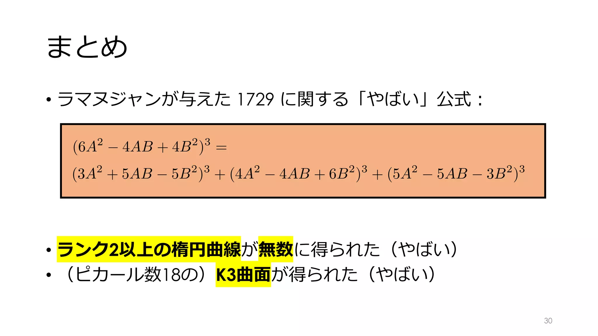 まとめ
• ラマヌジャンが与えた 1729 に関する「やばい」公式︓
• ランク2以上の楕円曲線が無数に得られた（やばい）
• （ピカール数18の）K3曲⾯が得られた（やばい）
(6A2
4AB + 4B2
)3
= (3A2
+ 5AB 5B2
)3
+ (4A2
4AB + 6B2
)3
+ (5A2
5
<latexit sha1_base64="EdDBpHj5FZ3dQ6zU42YC9DEtnv4=">AAAGX3icpVRLTxNRFD6gFKwKRTcaNxNrTRUhty98JCYFN+zkDQkU0hkuMGFemZkW6qR/wD/gwpUmLow/g41/wAVLl8SdmLhx4XfPVGjB1oUzmXvP/c7jO+fce0f3LDMIhTjq6790eSAxOHQlefXa9eGR1OiN5cCt+YZcMlzL9Vf1aiAt05FLoRlactXzZdXWLbmi771Q+pW69APTdRbDhicrdnXHMbdNoxoC2kxVspNTG3ltXCtOTWtjWnF6I/9go6A917IFhY9pJeDjWqmFj2nZYrv95BleivHYvhDjm6m0mBD8aBeFXEtIlwXxM+uO9tdonbbIJYNqZJMkh0LIFlUpwLtGORLkAatQBMyHZLJeUpOS8K3BSsKiCnQP4w5Way3UwVrFDNjbAIuFz4enRhnxRXwUJ+Kz+CSOxS/EynSJFuGrMaPfgzNiLpVzA7Mec0hvc+T1rYWf//SyMYe0e+bVs7aQtukJ12SiRo8RVa0R+9dfvTlZeDafie6L9+Ib6nwnjsQhKnXqP4wPc3L+bY98dOSiquzO/5IWKU+PeM5xFtvoqtOWQ5L3VAJfpwVUVYVNBNkEYuN1WZtErhpQ5XeAUVl0RlJ2qsId6GLWJmxUTmo3DO5DbK+BZ4aZ45jKIjjlaH//lyN5GsWEZdyp7icn5NgN2meuRs/ORhh9yB46ps74Qc/TFiC2zTeigW+rZetAt89V2ax1oFF9rXMeTZZ9aEM+bxK77YInoqe4ZUp7j3fJwdxsRVRR9mCp7FVHQvbzO/bY5qxVRi73xcJbRrTMaf/XOVPFvN9h0elr8FnxOUfVf51XzXNrtTLRhV2u4k/U7vU/BH7QwbOGXa5grJzLMT6H5baoGvpSQHdKPapM4xY0ec7/tWsu32z0DH/H3Pl/4UVhOT+RgzxXTJen498kDdEduktZ8DwG4wzN0hJqPKRj+k4nA18Tg4nhRCo27e9r+dykjidx+ze2P0rI</latexit><latexit sha1_base64="EdDBpHj5FZ3dQ6zU42YC9DEtnv4=">AAAGX3icpVRLTxNRFD6gFKwKRTcaNxNrTRUhty98JCYFN+zkDQkU0hkuMGFemZkW6qR/wD/gwpUmLow/g41/wAVLl8SdmLhx4XfPVGjB1oUzmXvP/c7jO+fce0f3LDMIhTjq6790eSAxOHQlefXa9eGR1OiN5cCt+YZcMlzL9Vf1aiAt05FLoRlactXzZdXWLbmi771Q+pW69APTdRbDhicrdnXHMbdNoxoC2kxVspNTG3ltXCtOTWtjWnF6I/9go6A917IFhY9pJeDjWqmFj2nZYrv95BleivHYvhDjm6m0mBD8aBeFXEtIlwXxM+uO9tdonbbIJYNqZJMkh0LIFlUpwLtGORLkAatQBMyHZLJeUpOS8K3BSsKiCnQP4w5Way3UwVrFDNjbAIuFz4enRhnxRXwUJ+Kz+CSOxS/EynSJFuGrMaPfgzNiLpVzA7Mec0hvc+T1rYWf//SyMYe0e+bVs7aQtukJ12SiRo8RVa0R+9dfvTlZeDafie6L9+Ib6nwnjsQhKnXqP4wPc3L+bY98dOSiquzO/5IWKU+PeM5xFtvoqtOWQ5L3VAJfpwVUVYVNBNkEYuN1WZtErhpQ5XeAUVl0RlJ2qsId6GLWJmxUTmo3DO5DbK+BZ4aZ45jKIjjlaH//lyN5GsWEZdyp7icn5NgN2meuRs/ORhh9yB46ps74Qc/TFiC2zTeigW+rZetAt89V2ax1oFF9rXMeTZZ9aEM+bxK77YInoqe4ZUp7j3fJwdxsRVRR9mCp7FVHQvbzO/bY5qxVRi73xcJbRrTMaf/XOVPFvN9h0elr8FnxOUfVf51XzXNrtTLRhV2u4k/U7vU/BH7QwbOGXa5grJzLMT6H5baoGvpSQHdKPapM4xY0ec7/tWsu32z0DH/H3Pl/4UVhOT+RgzxXTJen498kDdEduktZ8DwG4wzN0hJqPKRj+k4nA18Tg4nhRCo27e9r+dykjidx+ze2P0rI</latexit><latexit sha1_base64="EdDBpHj5FZ3dQ6zU42YC9DEtnv4=">AAAGX3icpVRLTxNRFD6gFKwKRTcaNxNrTRUhty98JCYFN+zkDQkU0hkuMGFemZkW6qR/wD/gwpUmLow/g41/wAVLl8SdmLhx4XfPVGjB1oUzmXvP/c7jO+fce0f3LDMIhTjq6790eSAxOHQlefXa9eGR1OiN5cCt+YZcMlzL9Vf1aiAt05FLoRlactXzZdXWLbmi771Q+pW69APTdRbDhicrdnXHMbdNoxoC2kxVspNTG3ltXCtOTWtjWnF6I/9go6A917IFhY9pJeDjWqmFj2nZYrv95BleivHYvhDjm6m0mBD8aBeFXEtIlwXxM+uO9tdonbbIJYNqZJMkh0LIFlUpwLtGORLkAatQBMyHZLJeUpOS8K3BSsKiCnQP4w5Way3UwVrFDNjbAIuFz4enRhnxRXwUJ+Kz+CSOxS/EynSJFuGrMaPfgzNiLpVzA7Mec0hvc+T1rYWf//SyMYe0e+bVs7aQtukJ12SiRo8RVa0R+9dfvTlZeDafie6L9+Ib6nwnjsQhKnXqP4wPc3L+bY98dOSiquzO/5IWKU+PeM5xFtvoqtOWQ5L3VAJfpwVUVYVNBNkEYuN1WZtErhpQ5XeAUVl0RlJ2qsId6GLWJmxUTmo3DO5DbK+BZ4aZ45jKIjjlaH//lyN5GsWEZdyp7icn5NgN2meuRs/ORhh9yB46ps74Qc/TFiC2zTeigW+rZetAt89V2ax1oFF9rXMeTZZ9aEM+bxK77YInoqe4ZUp7j3fJwdxsRVRR9mCp7FVHQvbzO/bY5qxVRi73xcJbRrTMaf/XOVPFvN9h0elr8FnxOUfVf51XzXNrtTLRhV2u4k/U7vU/BH7QwbOGXa5grJzLMT6H5baoGvpSQHdKPapM4xY0ec7/tWsu32z0DH/H3Pl/4UVhOT+RgzxXTJen498kDdEduktZ8DwG4wzN0hJqPKRj+k4nA18Tg4nhRCo27e9r+dykjidx+ze2P0rI</latexit><latexit sha1_base64="9Nlc+QgyxIgZRSq039MrkUTJvaw=">AAAGX3icpVRLTxNRFD6gFKwKRTcaNxNrTRUhty98JCaAG3byhoQWMjNcYMI8mplpoTb9A/4BF640cWH8GWz8Ay5YuiTuxMSNC797ZoQWbF04k7n33O88vnPOvXeMqm0FoRBHff2XLg8kBoeuJK9euz48khq9sRJ4Nd+Uy6Zne/6aoQfStly5HFqhLdeqvtQdw5arxt4LpV+tSz+wPHcpbFRlxdF3XGvbMvUQ0Gaqkp2c3shr41pxekYb04ozG/kHGwXtuZYtKHxMKwEf10oxPqZli+32k2d4KcIj+0KEb6bSYkLwo10UcrGQpviZ80b7a1SmLfLIpBo5JMmlELJNOgV41ylHgqrAKtQE5kOyWC+pRUn41mAlYaED3cO4g9V6jLpYq5gBe5tgsfH58NQoI76Ij+JEfBafxLH4hViZLtGa+GrM6PfgbDKXyrmB2Yg4ZHVz5PWtxZ//9HIwh7R75tWztpC26QnXZKHGKiOqWjPyr796c7L4bCHTvC/ei2+o8504Eoeo1K3/MD/My4W3PfIxkIuqsjv/S1qiPD3iOcdZbKOrblsOSd5TCbxMi6hKh00TsgXEweuxNolcNaDK7wCjsuiMpOxUhTvQRawt2Kic1G6Y3IfIXgPPLDNHMZVFcMrR/v4vR/I0igXLqFPdT07IsRu0z1yNnp1tYvQhV9ExdcYPep62ALEdvhENfFuxrQvdPlflsNaFRvW1znm0WPahDfm8Sey2B54mPcUtU9p7vEsu5lYcUUXZg6WyVx0J2c/v2GOHs1YZedwXG+8UomVO+1/mTBXzfodFp6/JZ8XnHFX/DV61zq3VykIXdrmKP1G71/8Q+EEHzzp2uYKxci7H6BxOtUXV0JcCulPqUWUat6DFc/6vXfP4ZqNn+Dvmzv8LLwor+Ykc5Pliemom/k8O0R26S1nwPAbjLM3RMmo8pGP6TicDXxODieFEKjLt74t9blLHk7j9G1MhSlg=</latexit>
+ 4B2
)3
= (3A2
+ 5AB 5B2
)3
+ (4A2
4AB + 6B2
)3
+ (5A2
5AB 3B2
)3
30
 