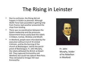 The Rising in Leinster
•   Due to confusion, the Rising did not
    happen in Dublin as planned. Although
    Wolfe Tone had succeeded in getting help
    from France, bad weather prevented the
    ships from landing.
•   There was no coordination between the
    Dublin leadership and the provinces.
    Government forces easily beat the rebels
    in Kildare, Carlow, Wicklow and Meath.
•   In Wexford, people were infuriated by the
    execution without trial of 35 United
    Irishmen, and by the burning of the
    church at Boolavogue. Led by the parish
    priest of Boolavogue, Fr. John Murphy,      Fr. John
    the rebels defeated the British at Oulart   Murphy, leader
    Hill. They captured Enniscorthy and
    Wexford, but could not capture New Ross.    of he Rebellion
    They retreated to Vinegar Hill near         in Wexford
    Enniscorthy
 