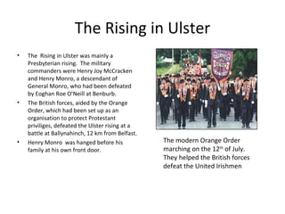 The Rising in Ulster
•   The Rising in Ulster was mainly a
    Presbyterian rising. The military
    commanders were Henry Joy McCracken
    and Henry Monro, a descendant of
    General Monro, who had been defeated
    by Eoghan Roe O’Neill at Benburb.
•   The British forces, aided by the Orange
    Order, which had been set up as an
    organisation to protect Protestant
    priviliges, defeated the Ulster rising at a
    battle at Ballynahinch, 12 km from Belfast.
•   Henry Monro was hanged before his             The modern Orange Order
    family at his own front door.                 marching on the 12th of July.
                                                  They helped the British forces
                                                  defeat the United Irishmen
 