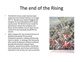 The end of the Rising
•   The British Forces under General Lake
    wiped out the United Irishmen at Vinegar
    Hill. Fr. Murphy was racked, flogged and
    hanged. He was beheaded and his body
    was burned. The British forces made his
    parishioners heave the windows and
    doors of the Catholic church open so the
    smell of his burnng body would fill the
    church.
•   After Vinegar Hill, the United Irishmen of
    Wexford murdered 70 unarmed
    Protestant prisoners, piking and burning
    them to death. In revenge, the Yeomanry
    (the mainly Protestant militia) murdered,
    plundered and pitch-capped many
    Catholics. General Cornwallis, the British
    Lord Lieutenant, was furious and tried to
    stop them, but he was not very successful.
 