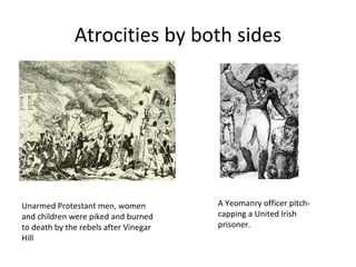 Atrocities by both sides




Unarmed Protestant men, women          A Yeomanry officer pitch-
and children were piked and burned     capping a United Irish
to death by the rebels after Vinegar   prisoner.
Hill
 
