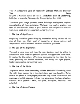 The 17 Indisputable Laws of Teamwork: Embrace Them and Empower
Your
Team
by John C. Maxwell, author of The 21 Irrefutable Laws of Leadership,
Published in Nashville, Tennessee by Thomas Nelson, Inc., 2001
To achieve great things, you need a team. Building a winning team requires
understanding of these principles. Whatever your goal or project, you
need to add value and invest in your team so the end product benefits
from more ideas, energy, resources, and perspectives.
1. The Law of Significance
People try to achieve great things by themselves mainly because of the
size of their ego, their level of insecurity, or simple naiveté and
temperament. One is too small a number to achieve greatness.
2. The Law of the Big Picture
The goal is more important than the role. Members must be willing to
subordinate their roles and personal agendas to support the team vision.
By seeing the big picture, effectively communicating the vision to the
team, providing the needed resources, and hiring the right players,
leaders can create a more unified team.
3. The Law of the Niche
All players have a place where they add the most value. Essentially, when
the right team member is in the right place, everyone benefits. To be
able to put people in their proper places and fully utilize their talents and
maximize potential, you need to know your players and the team situation.
Evaluate each person's skills, discipline, strengths, emotions, and
potential.
4. The Law of Mount Everest

 