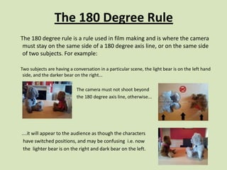 The 180 Degree Rule
The 180 degree rule is a rule used in film making and is where the camera
 must stay on the same side of a 180 degree axis line, or on the same side
 of two subjects. For example:

Two subjects are having a conversation in a particular scene, the light bear is on the left hand
 side, and the darker bear on the right...

                            The camera must not shoot beyond
                            the 180 degree axis line, otherwise...




....it will appear to the audience as though the characters
 have switched positions, and may be confusing i.e. now
 the lighter bear is on the right and dark bear on the left.
 