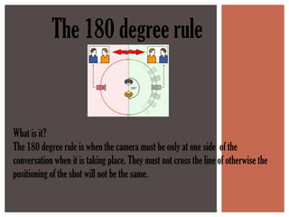 The 180 degree rule


What is it?
The 180 degree rule is when the camera must be only at one side of the
conversation when it is taking place. They must not cross the line of otherwise the
positioning of the shot will not be the same.
 