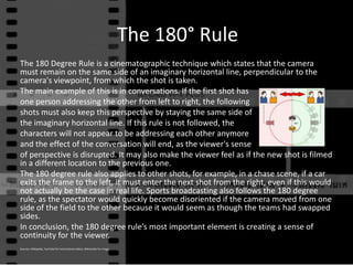 The 180° Rule The 180 Degree Rule is a cinematographic technique which states that the camera must remain on the same side of an imaginary horizontal line, perpendicular to the camera&apos;s viewpoint, from which the shot is taken.  The main example of this is in conversations. If the first shot has  one person addressing the other from left to right, the following shots must also keep this perspective by staying the same side of  the imaginary horizontal line. If this rule is not followed, the  characters will not appear to be addressing each other anymore  and the effect of the conversation will end, as the viewer&apos;s sense of perspective is disrupted. It may also make the viewer feel as if the new shot is filmed in a different location to the previous one. The 180 degree rule also applies to other shots, for example, in a chase scene, if a car exits the frame to the left, it must enter the next shot from the right, even if this would not actually be the case in real life. Sports broadcasting also follows the 180 degree rule, as the spectator would quickly become disoriented if the camera moved from one side of the field to the other because it would seem as though the teams had swapped sides.  In conclusion, the 180 degree rule’s most important element is creating a sense of continuity for the viewer. Sources: Wikipedia, YouTube for instructional videos, Wikimedia for image 