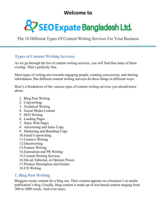 Welcome to
The 18 Different Types Of Content Writing Services For Your Business
Types of Content Writing Services
As we go through the list of content writing services, you will find that many of them
overlap. That‟s perfectly fine.
Most types of writing aim towards engaging people, creating conversions, and sharing
information. But different content writing services do these things in different ways.
Here‟s a breakdown of the various types of content writing services you should know
about.
1. Blog Post Writing
2. Copywriting
3. Technical Writing
4. Social Media Content
5. SEO Writing
6. Landing Pages
7. Static Web Pages
8. Advertising and Sales Copy
9. Marketing and Branding Copy
10.Email Copywriting
11.Creative Writing
12.Ghostwriting
13.Feature Writing
14.Journalism and PR Writing
15.Content Writing Services
16.Op-ed, Editorial, or Opinion Pieces
17.Product Description and Guides
18.UX Writing
1. Blog Post Writing
Bloggers create content for a blog site. Their content appears on a business‟s or media
publication‟s blog. Usually, blog content is made up of text-based content ranging from
300 to 1000 words. And even more.
 