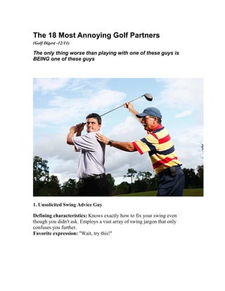 The 18 Most Annoying Golf Partners
(Golf Digest -12/11)
The only thing worse than playing with one of these guys is
BEING one of these guys
1. Unsolicited Swing Advice Guy
Defining characteristics: Knows exactly how to fix your swing even
though you didn't ask. Employs a vast array of swing jargon that only
confuses you further.
Favorite expression: "Wait, try this!"
 