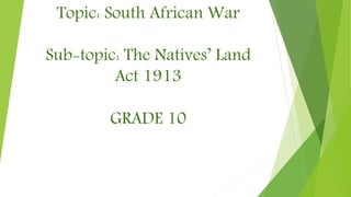 Topic: South African War
Sub-topic: The Natives’ Land
Act 1913
GRADE 10
 
