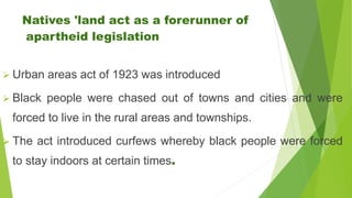 Natives 'land act as a forerunner of
apartheid legislation
 Urban areas act of 1923 was introduced
 Black people were chased out of towns and cities and were
forced to live in the rural areas and townships.
 The act introduced curfews whereby black people were forced
to stay indoors at certain times.
 