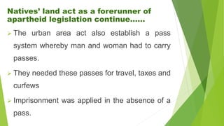 Natives’ land act as a forerunner of
apartheid legislation continue……
 The urban area act also establish a pass
system whereby man and woman had to carry
passes.
 They needed these passes for travel, taxes and
curfews
 Imprisonment was applied in the absence of a
pass.
 