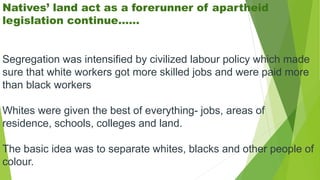 Natives’ land act as a forerunner of apartheid
legislation continue……
Segregation was intensified by civilized labour policy which made
sure that white workers got more skilled jobs and were paid more
than black workers
Whites were given the best of everything- jobs, areas of
residence, schools, colleges and land.
The basic idea was to separate whites, blacks and other people of
colour.
 
