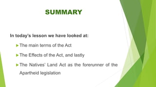 SUMMARY
In today’s lesson we have looked at:
The main terms of the Act
The Effects of the Act, and lastly
The Natives’ Land Act as the forerunner of the
Apartheid legislation
 