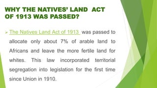 WHY THE NATIVES’ LAND ACT
OF 1913 WAS PASSED?
 The Natives Land Act of 1913 was passed to
allocate only about 7% of arable land to
Africans and leave the more fertile land for
whites. This law incorporated territorial
segregation into legislation for the first time
since Union in 1910.
 