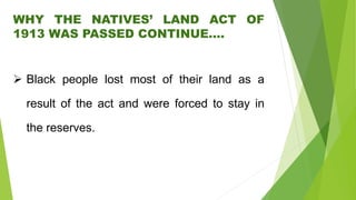 WHY THE NATIVES’ LAND ACT OF
1913 WAS PASSED CONTINUE….
 Black people lost most of their land as a
result of the act and were forced to stay in
the reserves.
 
