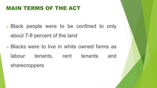 MAIN TERMS OF THE ACT
 Black people were to be confined to only
about 7-8 percent of the land
 Blacks were to live in white owned farms as
labour tenants, rent tenants and
sharecroppers
 