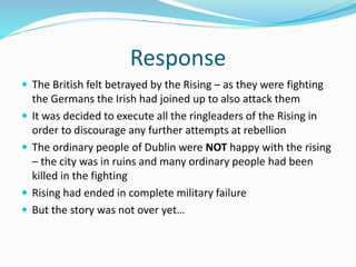 Response
 The British felt betrayed by the Rising – as they were fighting
the Germans the Irish had joined up to also attack them
 It was decided to execute all the ringleaders of the Rising in
order to discourage any further attempts at rebellion
 The ordinary people of Dublin were NOT happy with the rising
– the city was in ruins and many ordinary people had been
killed in the fighting
 Rising had ended in complete military failure
 But the story was not over yet…
 