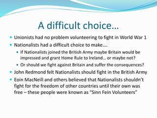 A difficult choice…
 Unionists had no problem volunteering to fight in World War 1
 Nationalists had a difficult choice to make….
 If Nationalists joined the British Army maybe Britain would be
impressed and grant Home Rule to Ireland… or maybe not?
 Or should we fight against Britain and suffer the consequences?
 John Redmond felt Nationalists should fight in the British Army
 Eoin MacNeill and others believed that Nationalists shouldn’t
fight for the freedom of other countries until their own was
free – these people were known as “Sinn Fein Volunteers”
 