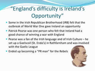 “England’s difficulty is Ireland’s
Opportunity”
 Some in the Irish Republican Brotherhood (IRB) felt that the
outbreak of World War One gave Ireland an opportunity
 Patrick Pearse was one person who felt that Ireland had a
good chance of winning a war with England
 Pearse was a fan of the Irish language and of Irish Culture – he
set up a Gaelscoil (St. Enda’s) in Rathfarnham and was involved
with the Gaelic League
 Ended up becoming a “PR man” for the Rebels
 