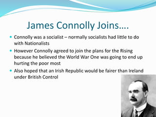 James Connolly Joins….
 Connolly was a socialist – normally socialists had little to do
with Nationalists
 However Connolly agreed to join the plans for the Rising
because he believed the World War One was going to end up
hurting the poor most
 Also hoped that an Irish Republic would be fairer than Ireland
under British Control
 