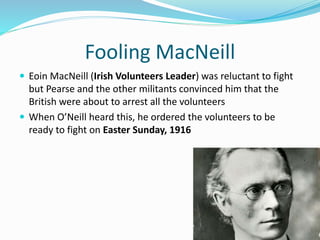 Fooling MacNeill
 Eoin MacNeill (Irish Volunteers Leader) was reluctant to fight
but Pearse and the other militants convinced him that the
British were about to arrest all the volunteers
 When O’Neill heard this, he ordered the volunteers to be
ready to fight on Easter Sunday, 1916
 