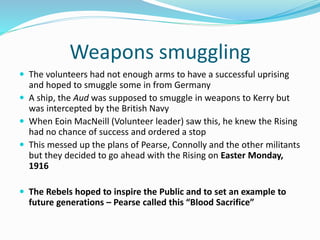Weapons smuggling
 The volunteers had not enough arms to have a successful uprising
and hoped to smuggle some in from Germany
 A ship, the Aud was supposed to smuggle in weapons to Kerry but
was intercepted by the British Navy
 When Eoin MacNeill (Volunteer leader) saw this, he knew the Rising
had no chance of success and ordered a stop
 This messed up the plans of Pearse, Connolly and the other militants
but they decided to go ahead with the Rising on Easter Monday,
1916
 The Rebels hoped to inspire the Public and to set an example to
future generations – Pearse called this “Blood Sacrifice”
 
