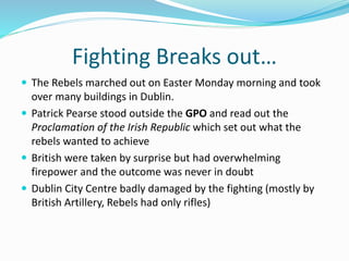 Fighting Breaks out…
 The Rebels marched out on Easter Monday morning and took
over many buildings in Dublin.
 Patrick Pearse stood outside the GPO and read out the
Proclamation of the Irish Republic which set out what the
rebels wanted to achieve
 British were taken by surprise but had overwhelming
firepower and the outcome was never in doubt
 Dublin City Centre badly damaged by the fighting (mostly by
British Artillery, Rebels had only rifles)
 
