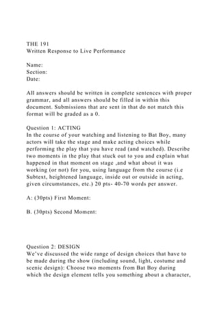 THE 191
Written Response to Live Performance
Name:
Section:
Date:
All answers should be written in complete sentences with proper
grammar, and all answers should be filled in within this
document. Submissions that are sent in that do not match this
format will be graded as a 0.
Question 1: ACTING
In the course of your watching and listening to Bat Boy, many
actors will take the stage and make acting choices while
performing the play that you have read (and watched). Describe
two moments in the play that stuck out to you and explain what
happened in that moment on stage ,and what about it was
working (or not) for you, using language from the course (i.e
Subtext, heightened language, inside out or outside in acting,
given circumstances, etc.) 20 pts- 40-70 words per answer.
A: (30pts) First Moment:
B. (30pts) Second Moment:
Question 2: DESIGN
We’ve discussed the wide range of design choices that have to
be made during the show (including sound, light, costume and
scenic design): Choose two moments from Bat Boy during
which the design element tells you something about a character,
 