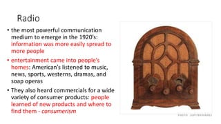 Radio
• the most powerful communication
medium to emerge in the 1920’s:
information was more easily spread to
more people
• entertainment came into people’s
homes: American’s listened to music,
news, sports, westerns, dramas, and
soap operas
• They also heard commercials for a wide
variety of consumer products: people
learned of new products and where to
find them - consumerism
 