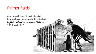 Palmer Raids
a series of violent and abusive
law-enforcement raids directed at
leftist radicals and anarchists in
1919 and 1920.
 