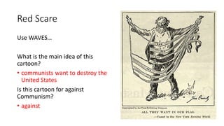 Red Scare
Use WAVES…
What is the main idea of this
cartoon?
• communists want to destroy the
United States
Is this cartoon for against
Communism?
• against
 