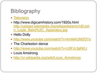 Bibliography	Televisionhttp://www.digicamhistory.com/1920s.html http://upload.wikimedia.org/wikipedia/en/c/c6/John_Logie_Baird%2C_Apparatus.jpgHello Dolly http://www.youtube.com/watch?v=kmfeKUNDDYsThe Charleston dance http://www.youtube.com/watch?v=cSFzLfgKKLILouis Amstronghttp://vi.wikipedia.org/wiki/Louis_Armstrong