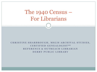 The 1940 Census –
           For Librarians



CHRISTINE SHARBROUGH, MSLIS ARCHIVAL STUDIES,
           C E R T I F I E D G E N E A L O G I S T SM
       REFERENCE & OUTREACH LIBRARIAN
             DERRY PUBLIC LIBRARY
 