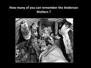 How many of you can remember the Anderson 
Shelters ? 
 