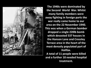 The 1940s were dominated by 
the Second World War. Whilst 
many family members were 
away fighting in foreign parts the 
war really came home to our 
area on the 22 November 1940. 
This was when a German bomber 
dropped a single 220lb bomb 
which devasted 537 houses in 
the Hanson Lane and Crossley 
Terrace area in the heart of the 
most densely populated part of 
Halifax. 
A total of 11 people were killed 
and a further 10 needed hospital 
treatment. 
 