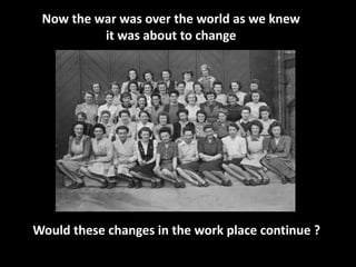Now the war was over the world as we knew 
it was about to change 
Would these changes in the work place continue ? 
 