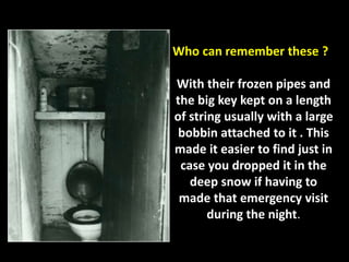 Who can remember these ? 
With their frozen pipes and 
the big key kept on a length 
of string usually with a large 
bobbin attached to it . This 
made it easier to find just in 
case you dropped it in the 
deep snow if having to 
made that emergency visit 
during the night. 
 