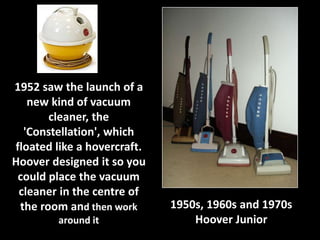 1952 saw the launch of a 
new kind of vacuum 
cleaner, the 
'Constellation', which 
floated like a hovercraft. 
Hoover designed it so you 
could place the vacuum 
cleaner in the centre of 
the room and then work 
around it 
1950s, 1960s and 1970s 
Hoover Junior 
 