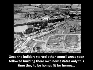 Once the builders started other council areas soon 
followed building there own new estates only this 
time they to be homes fit for heroes... 
 