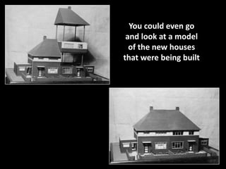 You could even go 
and look at a model 
of the new houses 
that were being built 
 
