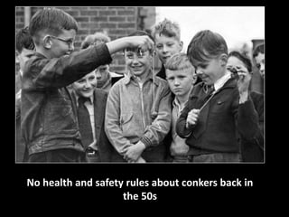 No health and safety rules about conkers back in 
the 50s 
 