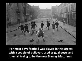 For most boys football was played in the streets 
with a couple of pullovers used as goal posts and 
then all trying to be the new Stanley Matthews. 
 