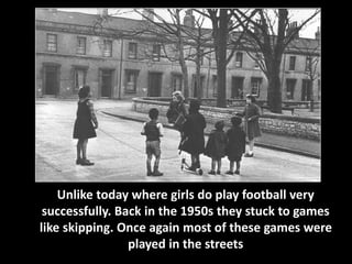 Unlike today where girls do play football very 
successfully. Back in the 1950s they stuck to games 
like skipping. Once again most of these games were 
played in the streets 
 