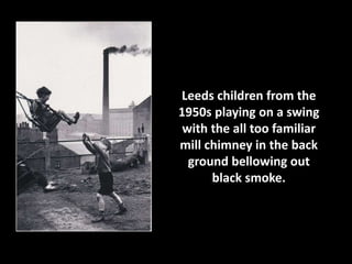 Leeds children from the 
1950s playing on a swing 
with the all too familiar 
mill chimney in the back 
ground bellowing out 
black smoke. 
 