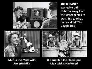 Muffin the Mule with 
Annette Mills 
The television 
started to pull 
children away from 
the street games to 
watching to what 
many called ‘The 
Goggle Box’ 
Bill and Ben the Flowerpot 
Men with Little Weed 
 
